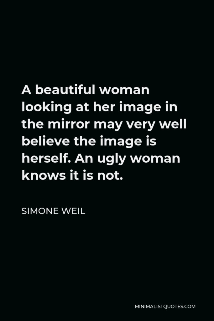 Simone Weil Quote - A beautiful woman looking at her image in the mirror may very well believe the image is herself. An ugly woman knows it is not.