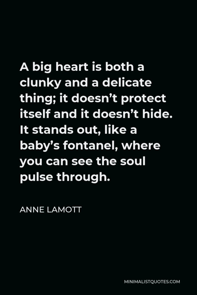 Anne Lamott Quote - A big heart is both a clunky and a delicate thing; it doesn’t protect itself and it doesn’t hide. It stands out, like a baby’s fontanel, where you can see the soul pulse through.