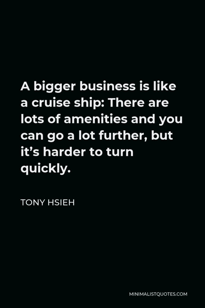 Tony Hsieh Quote - A bigger business is like a cruise ship: There are lots of amenities and you can go a lot further, but it’s harder to turn quickly.