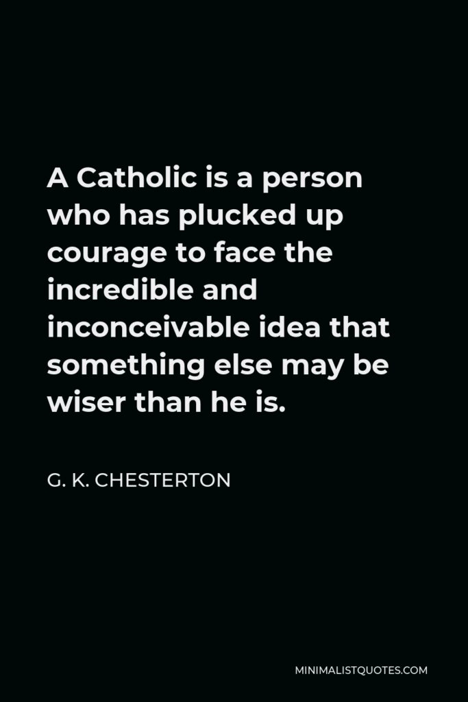 G. K. Chesterton Quote - A Catholic is a person who has plucked up courage to face the incredible and inconceivable idea that something else may be wiser than he is.