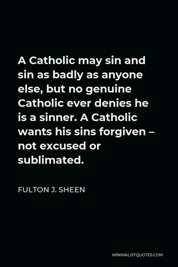Fulton J. Sheen Quote - A Catholic may sin and sin as badly as anyone else, but no genuine Catholic ever denies he is a sinner. A Catholic wants his sins forgiven – not excused or sublimated.