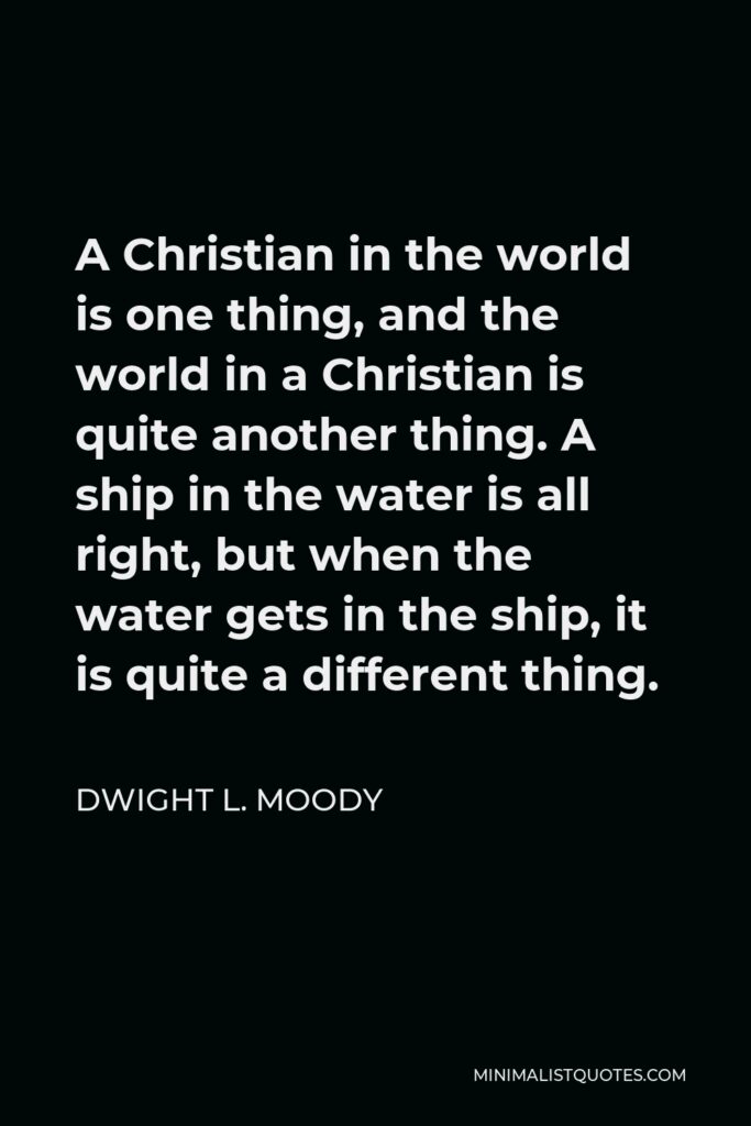 Dwight L. Moody Quote - A Christian in the world is one thing, and the world in a Christian is quite another thing. A ship in the water is all right, but when the water gets in the ship, it is quite a different thing.