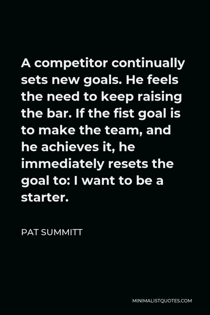 Pat Summitt Quote - A competitor continually sets new goals. He feels the need to keep raising the bar. If the fist goal is to make the team, and he achieves it, he immediately resets the goal to: I want to be a starter.