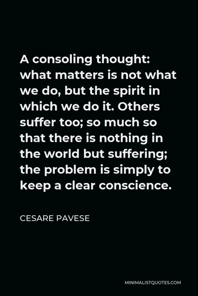 Cesare Pavese Quote - A consoling thought: what matters is not what we do, but the spirit in which we do it. Others suffer too; so much so that there is nothing in the world but suffering; the problem is simply to keep a clear conscience.