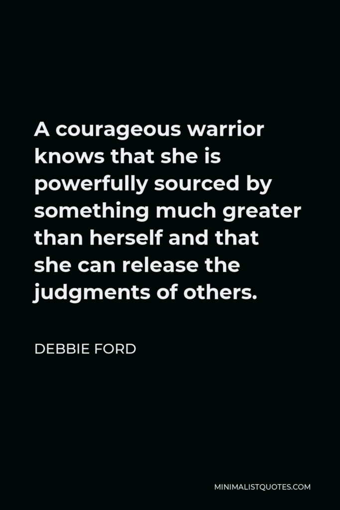 Debbie Ford Quote - A courageous warrior knows that she is powerfully sourced by something much greater than herself and that she can release the judgments of others.