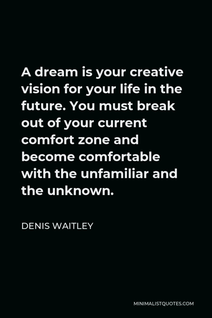 Denis Waitley Quote - A dream is your creative vision for your life in the future. You must break out of your current comfort zone and become comfortable with the unfamiliar and the unknown.