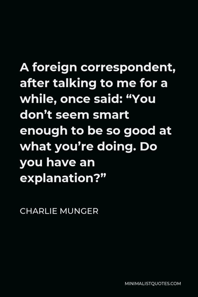 Charlie Munger Quote - A foreign correspondent, after talking to me for a while, once said: “You don’t seem smart enough to be so good at what you’re doing. Do you have an explanation?”