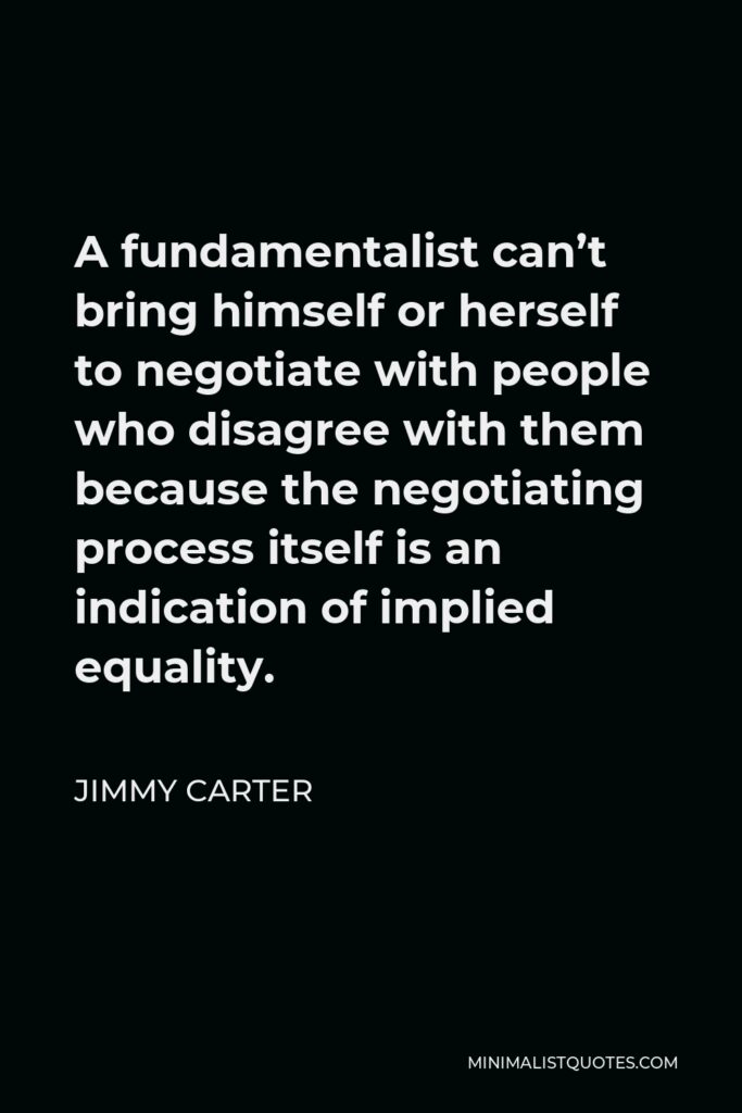Jimmy Carter Quote - A fundamentalist can’t bring himself or herself to negotiate with people who disagree with them because the negotiating process itself is an indication of implied equality.