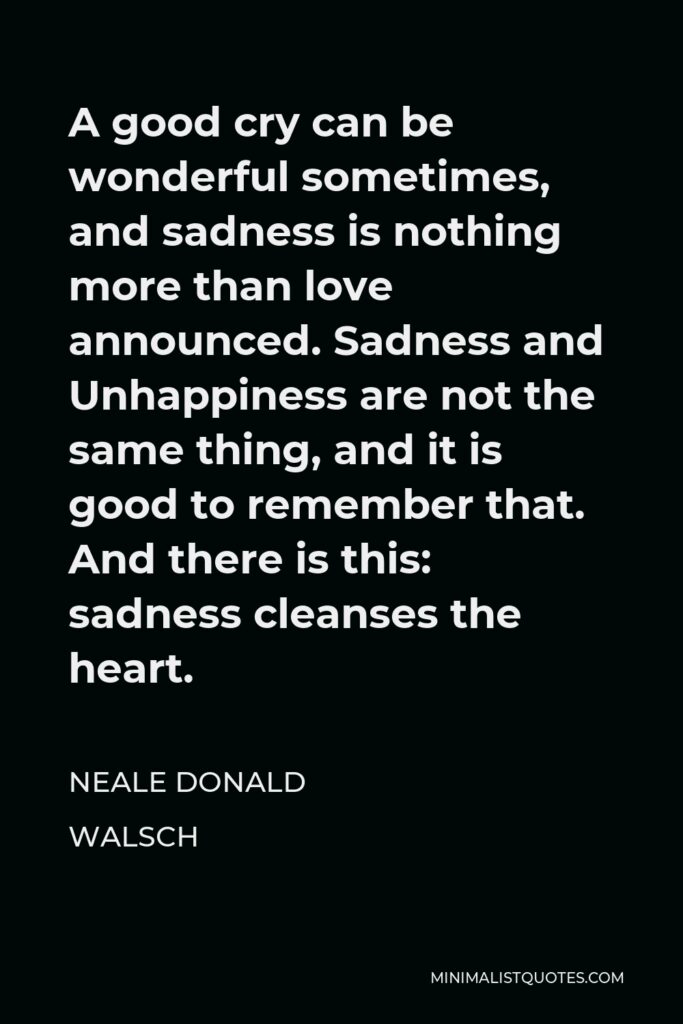 Neale Donald Walsch Quote - A good cry can be wonderful sometimes, and sadness is nothing more than love announced. Sadness and Unhappiness are not the same thing, and it is good to remember that. And there is this: sadness cleanses the heart.