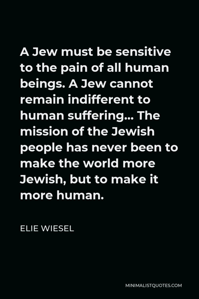 Elie Wiesel Quote - A Jew must be sensitive to the pain of all human beings. A Jew cannot remain indifferent to human suffering… The mission of the Jewish people has never been to make the world more Jewish, but to make it more human.