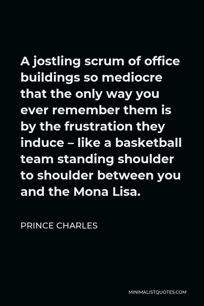 Prince Charles Quote - A jostling scrum of office buildings so mediocre that the only way you ever remember them is by the frustration they induce – like a basketball team standing shoulder to shoulder between you and the Mona Lisa.