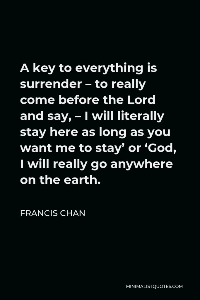 Francis Chan Quote - A key to everything is surrender – to really come before the Lord and say, – I will literally stay here as long as you want me to stay’ or ‘God, I will really go anywhere on the earth.