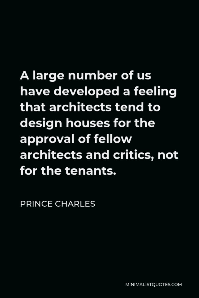 Prince Charles Quote - A large number of us have developed a feeling that architects tend to design houses for the approval of fellow architects and critics, not for the tenants.