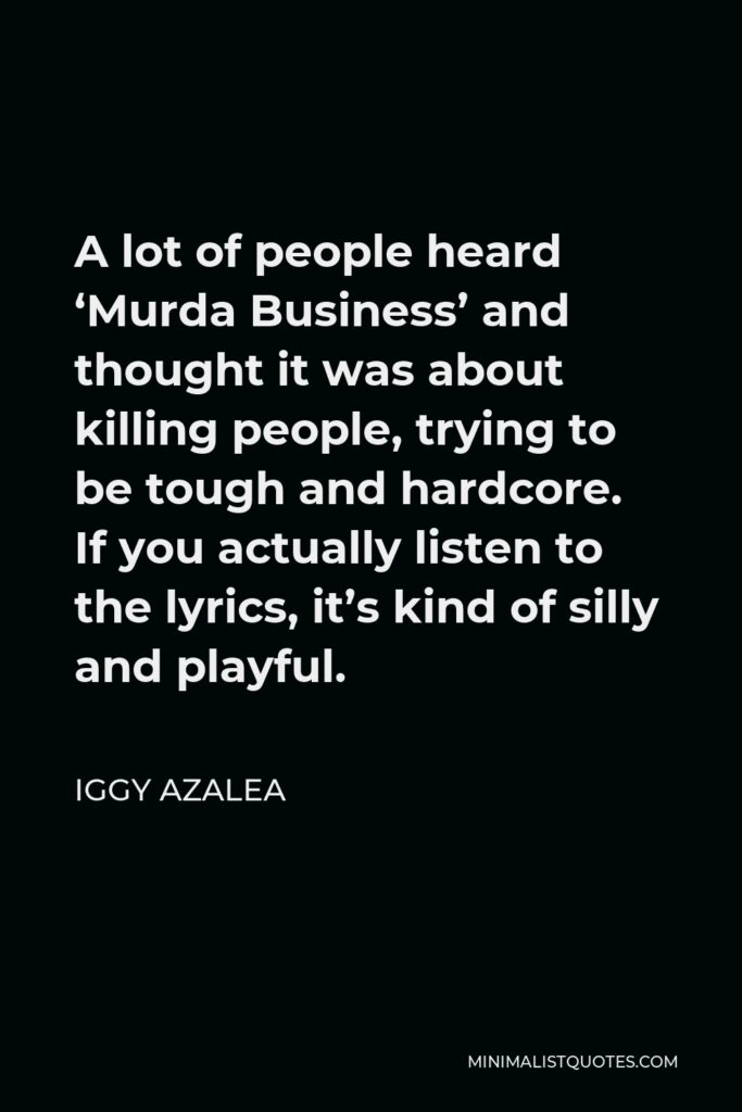 Iggy Azalea Quote - A lot of people heard ‘Murda Business’ and thought it was about killing people, trying to be tough and hardcore. If you actually listen to the lyrics, it’s kind of silly and playful.