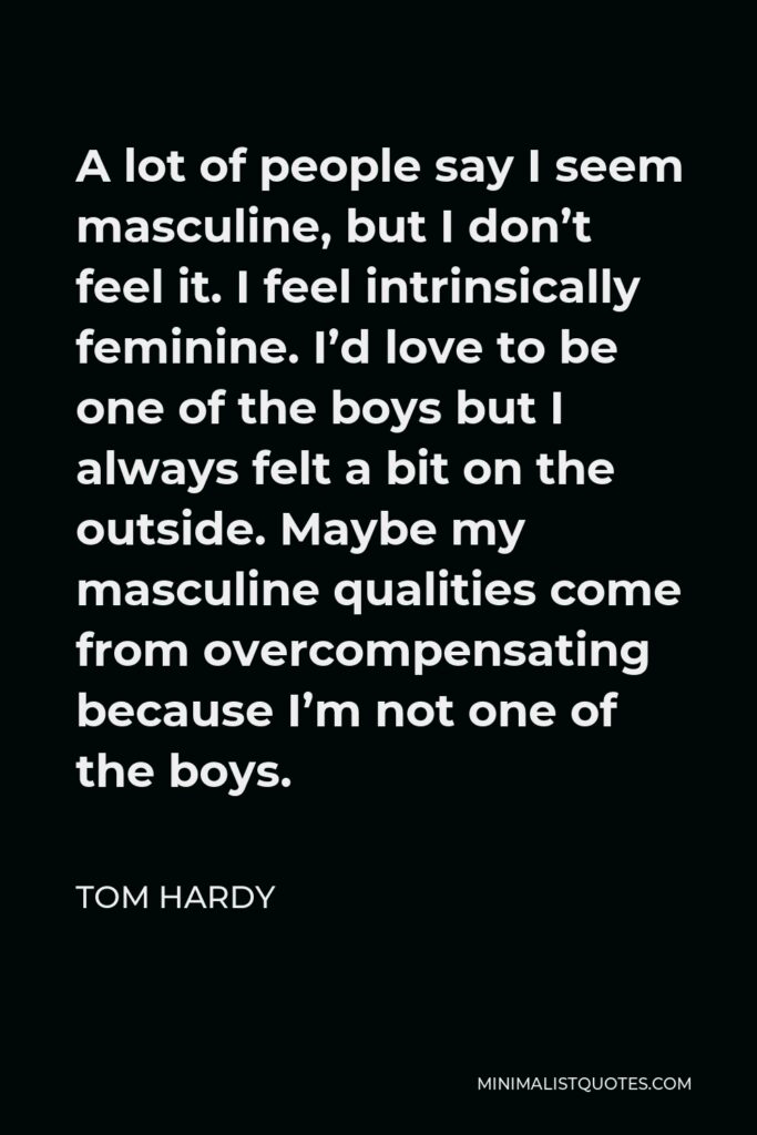 Tom Hardy Quote - A lot of people say I seem masculine, but I don’t feel it. I feel intrinsically feminine. I’d love to be one of the boys but I always felt a bit on the outside. Maybe my masculine qualities come from overcompensating because I’m not one of the boys.