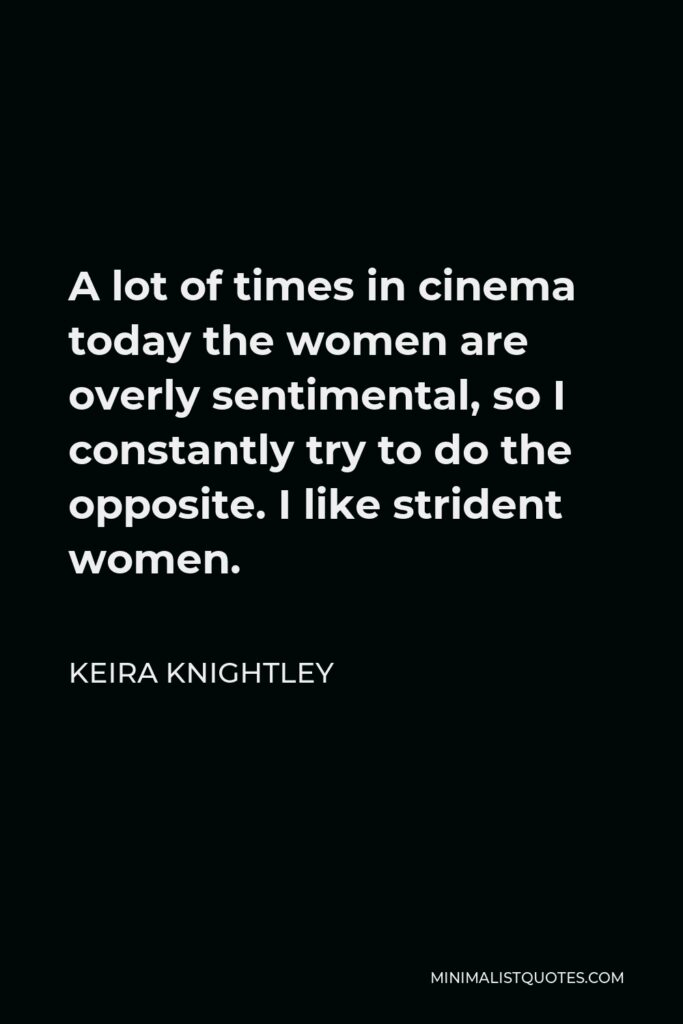 Keira Knightley Quote - A lot of times in cinema today the women are overly sentimental, so I constantly try to do the opposite. I like strident women.