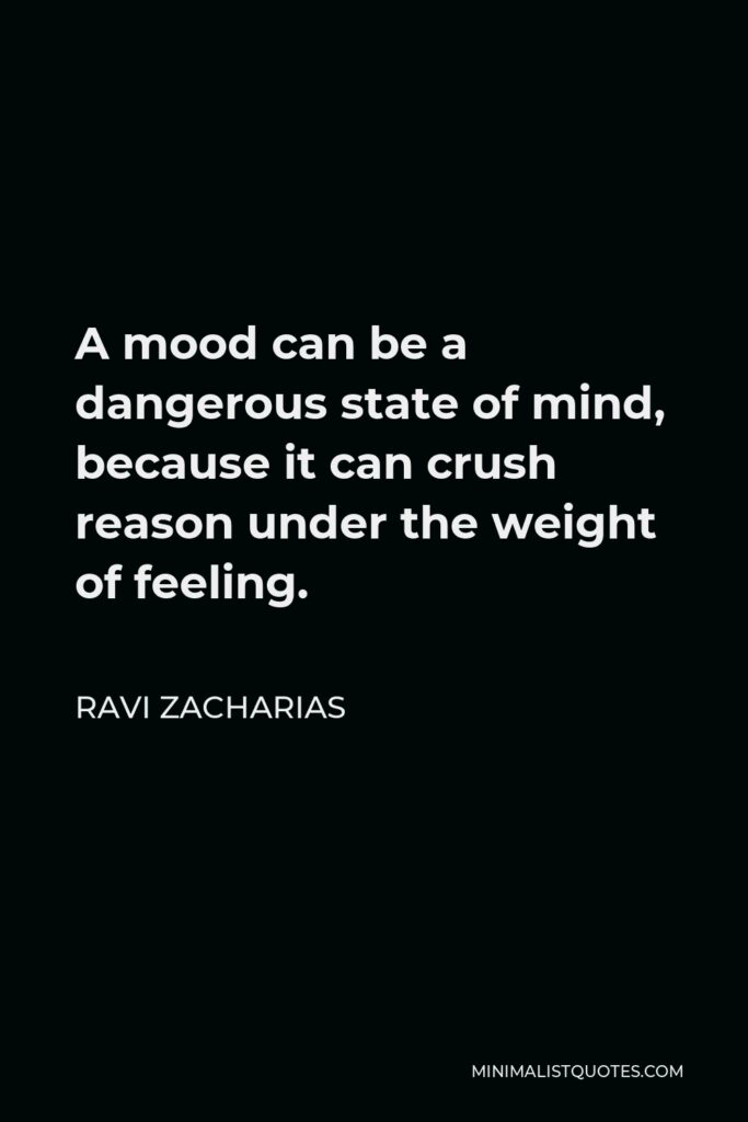 Ravi Zacharias Quote - A mood can be a dangerous state of mind, because it can crush reason under the weight of feeling.