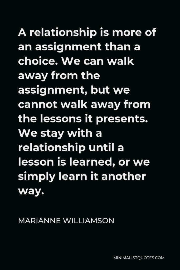 Marianne Williamson Quote - A relationship is more of an assignment than a choice. We can walk away from the assignment, but we cannot walk away from the lessons it presents. We stay with a relationship until a lesson is learned, or we simply learn it another way.