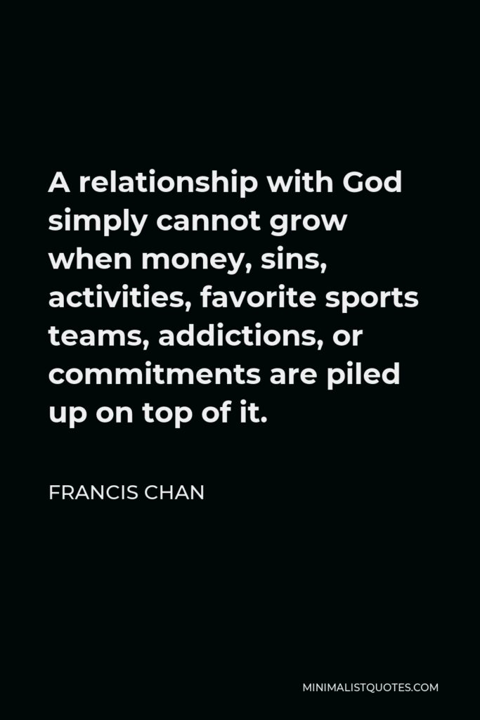Francis Chan Quote - A relationship with God simply cannot grow when money, sins, activities, favorite sports teams, addictions, or commitments are piled up on top of it.