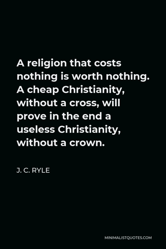 J. C. Ryle Quote - A religion that costs nothing is worth nothing. A cheap Christianity, without a cross, will prove in the end a useless Christianity, without a crown.