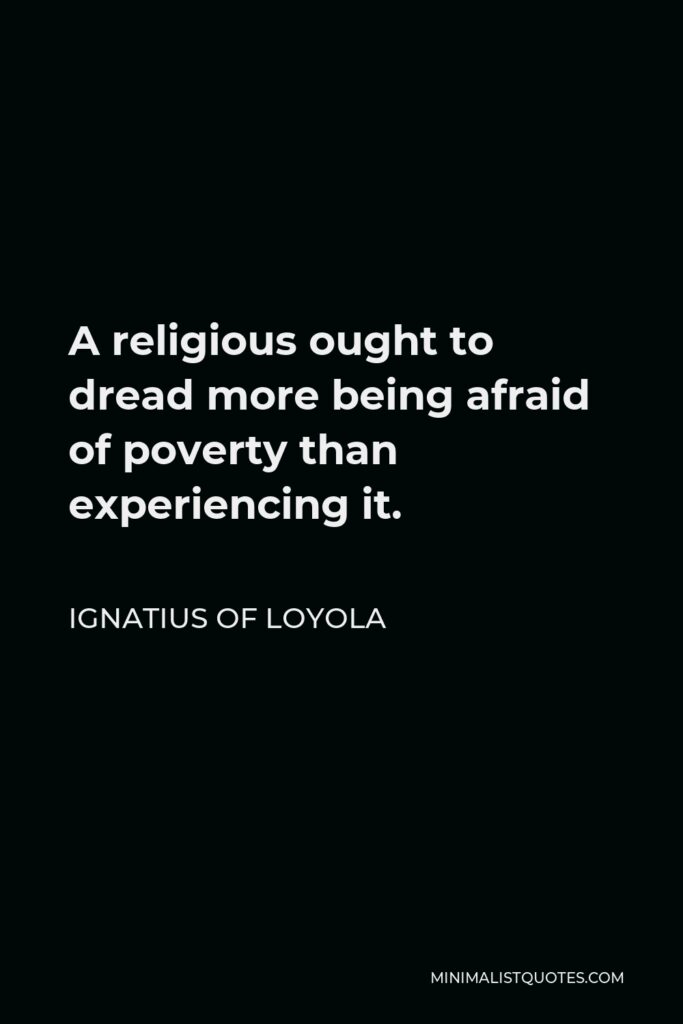 Ignatius of Loyola Quote - A religious ought to dread more being afraid of poverty than experiencing it.