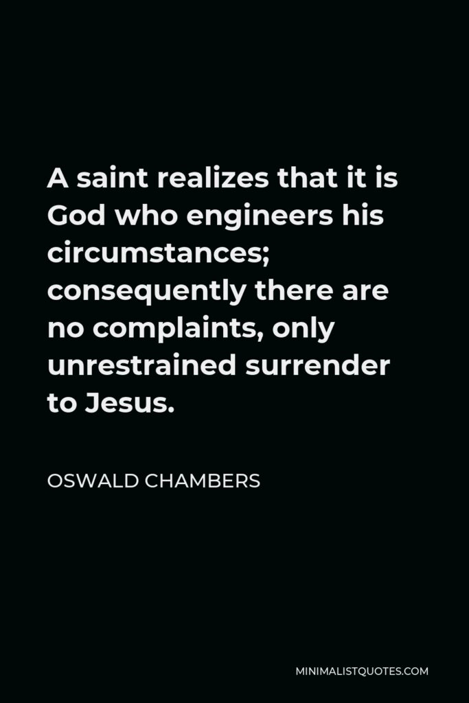 Oswald Chambers Quote - A saint realizes that it is God who engineers his circumstances; consequently there are no complaints, only unrestrained surrender to Jesus.