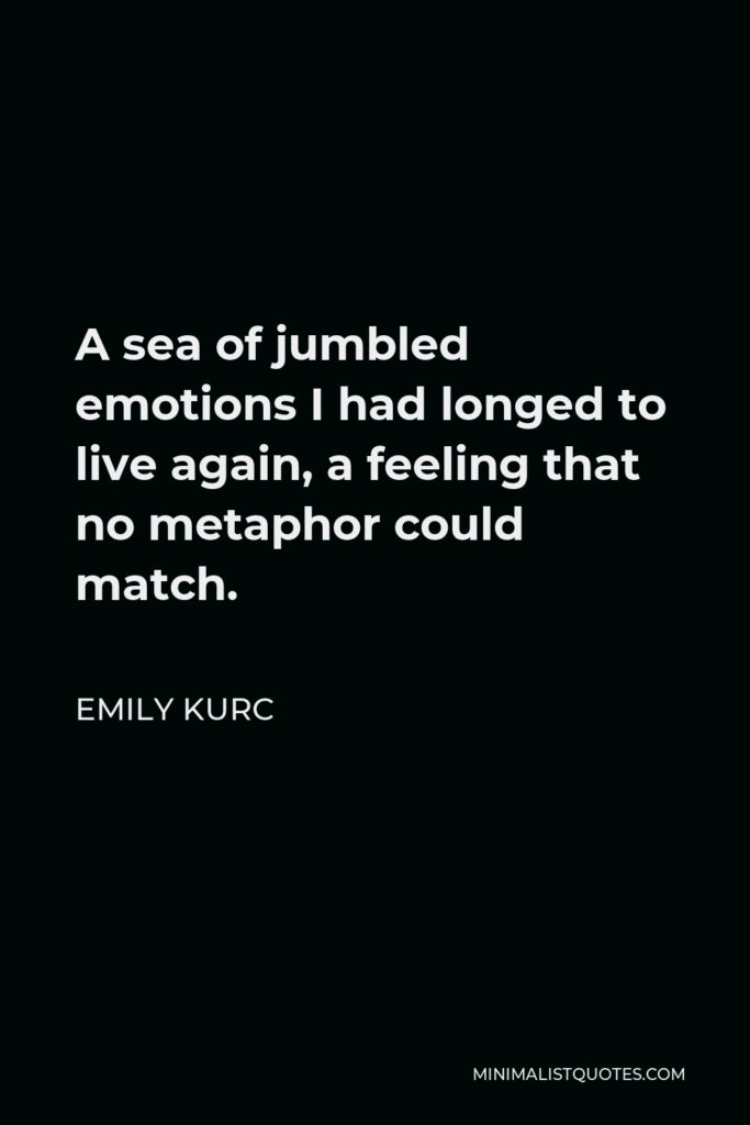 Emily Kurc Quote - A sea of jumbled emotions I had longed to live again, a feeling that no metaphor could match.