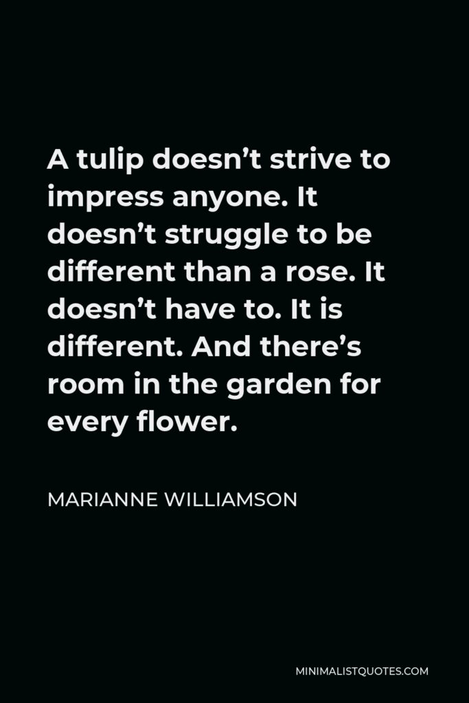 Marianne Williamson Quote - A tulip doesn’t strive to impress anyone. It doesn’t struggle to be different than a rose. It doesn’t have to. It is different. And there’s room in the garden for every flower.