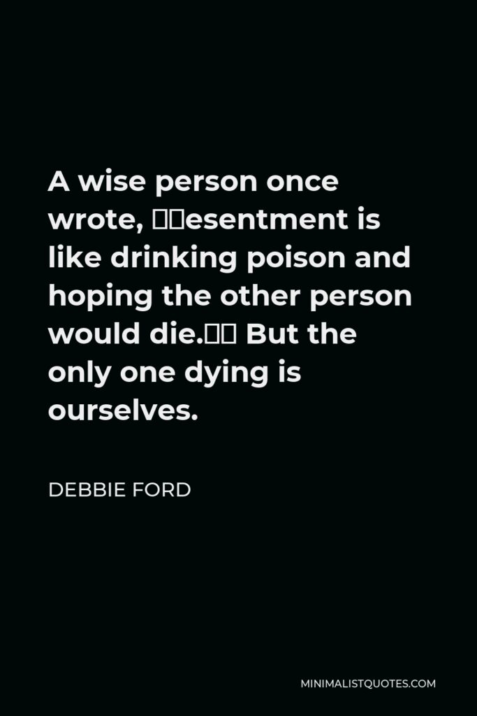 Debbie Ford Quote - A wise person once wrote, “Resentment is like drinking poison and hoping the other person would die.” But the only one dying is ourselves.