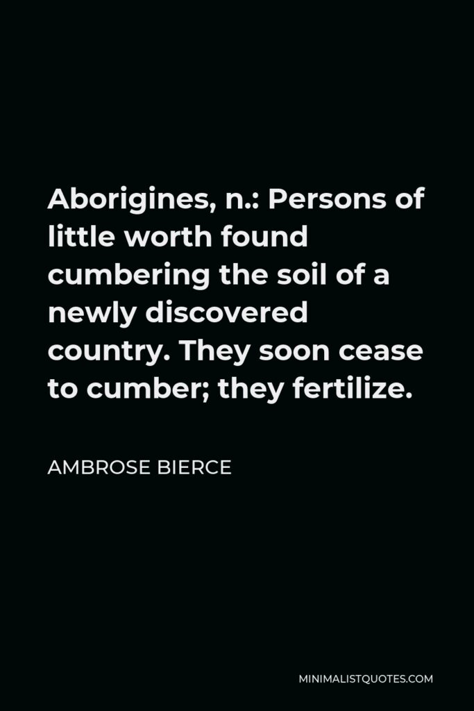 Ambrose Bierce Quote - Aborigines, n.: Persons of little worth found cumbering the soil of a newly discovered country. They soon cease to cumber; they fertilize.