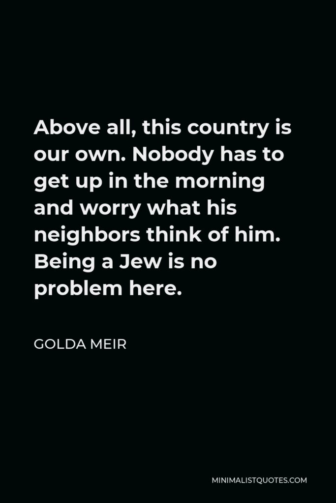 Golda Meir Quote - Above all, this country is our own. Nobody has to get up in the morning and worry what his neighbors think of him. Being a Jew is no problem here.