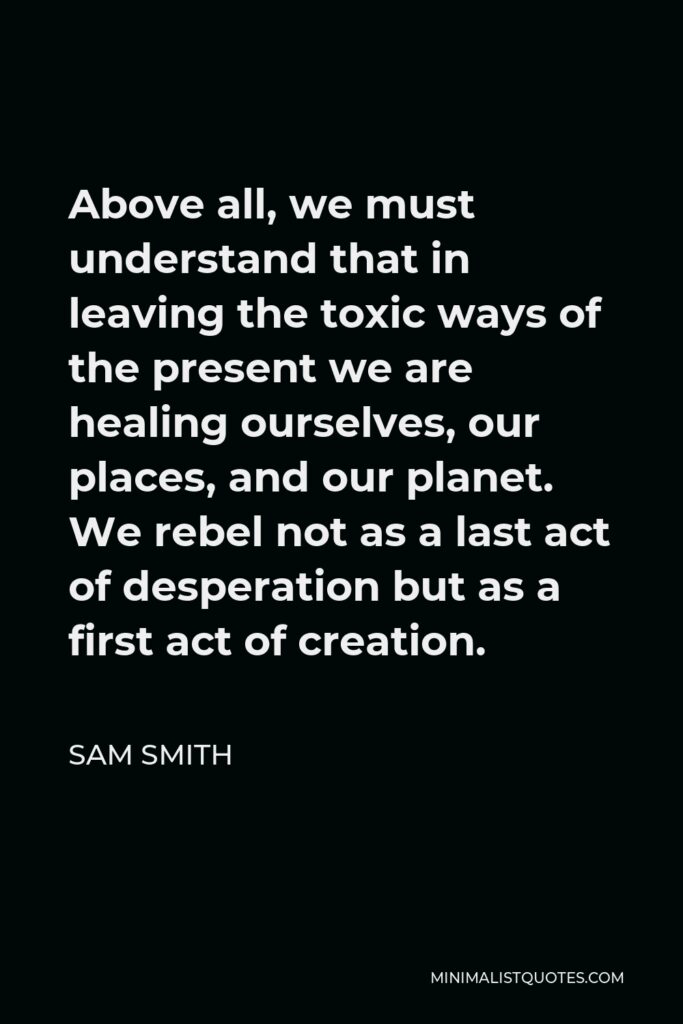 Sam Smith Quote - Above all, we must understand that in leaving the toxic ways of the present we are healing ourselves, our places, and our planet. We rebel not as a last act of desperation but as a first act of creation.