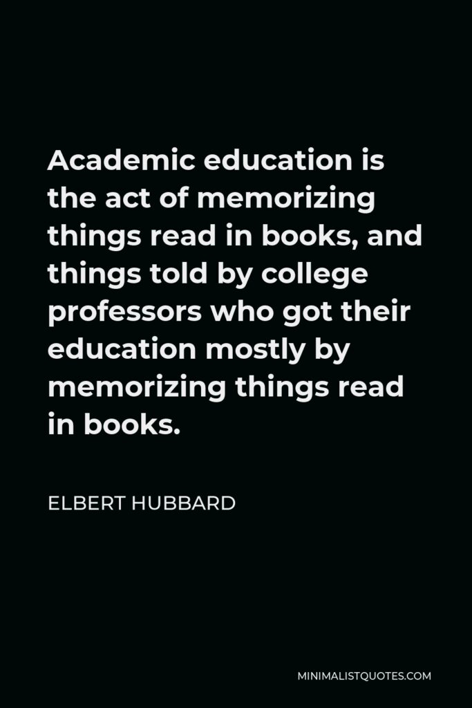 Elbert Hubbard Quote - Academic education is the act of memorizing things read in books, and things told by college professors who got their education mostly by memorizing things read in books.