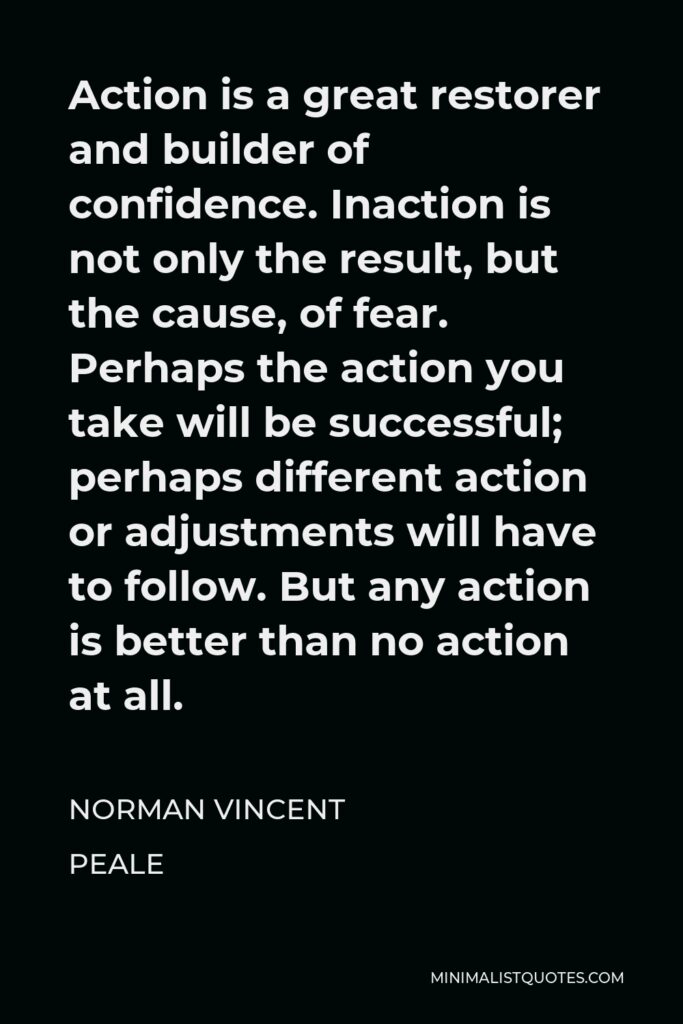 Norman Vincent Peale Quote - Action is a great restorer and builder of confidence. Inaction is not only the result, but the cause, of fear. Perhaps the action you take will be successful; perhaps different action or adjustments will have to follow. But any action is better than no action at all.