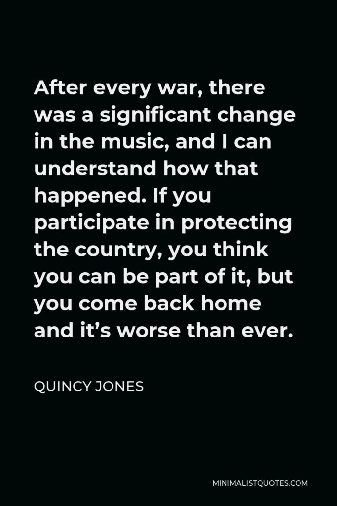 Quincy Jones Quote - After every war, there was a significant change in the music, and I can understand how that happened. If you participate in protecting the country, you think you can be part of it, but you come back home and it’s worse than ever.