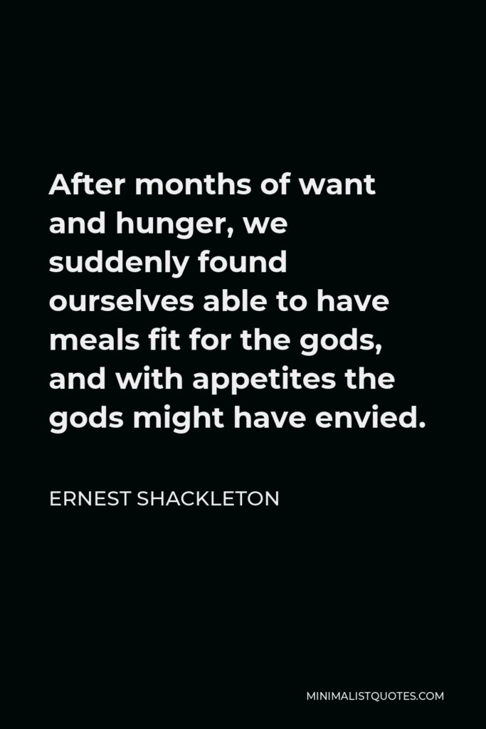 Ernest Shackleton Quote - After months of want and hunger, we suddenly found ourselves able to have meals fit for the gods, and with appetites the gods might have envied.