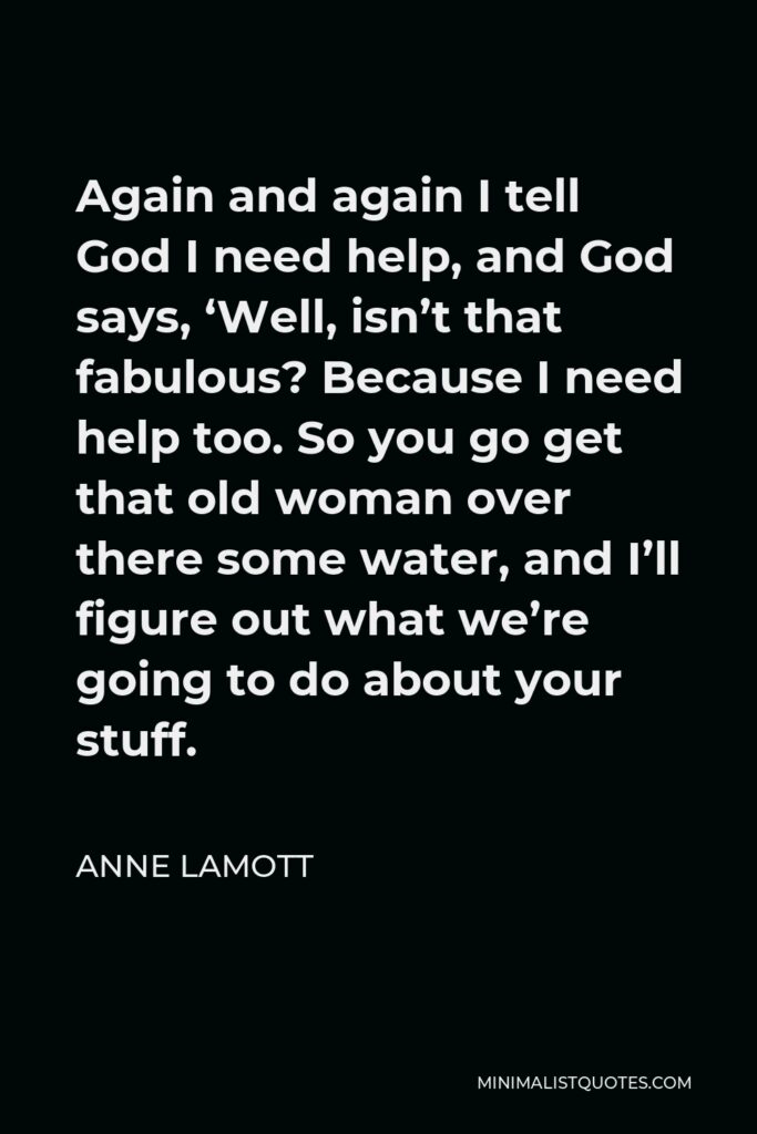 Anne Lamott Quote - Again and again I tell God I need help, and God says, ‘Well, isn’t that fabulous? Because I need help too. So you go get that old woman over there some water, and I’ll figure out what we’re going to do about your stuff.