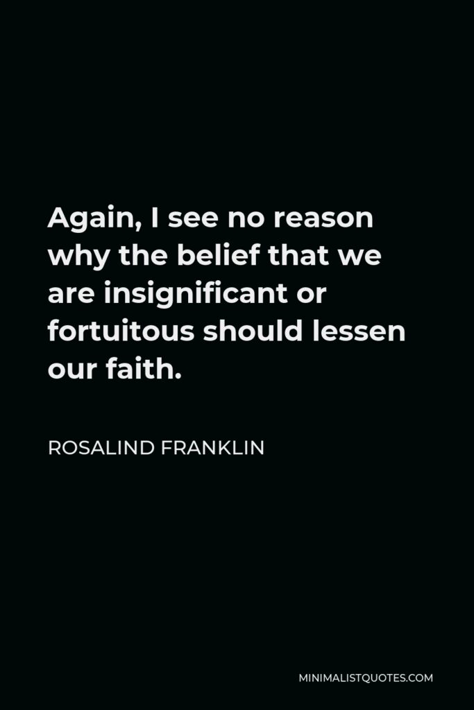Rosalind Franklin Quote - Again, I see no reason why the belief that we are insignificant or fortuitous should lessen our faith.