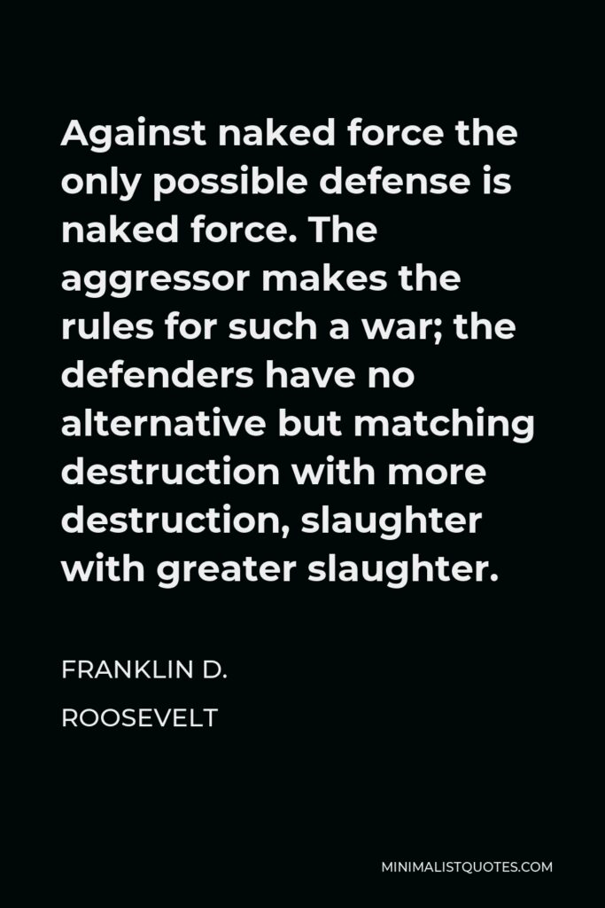 Franklin D. Roosevelt Quote - Against naked force the only possible defense is naked force. The aggressor makes the rules for such a war; the defenders have no alternative but matching destruction with more destruction, slaughter with greater slaughter.
