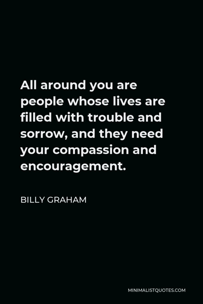 Billy Graham Quote - All around you are people whose lives are filled with trouble and sorrow, and they need your compassion and encouragement.