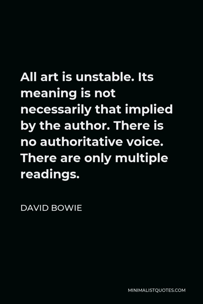 David Bowie Quote - All art is unstable. Its meaning is not necessarily that implied by the author. There is no authoritative voice. There are only multiple readings.