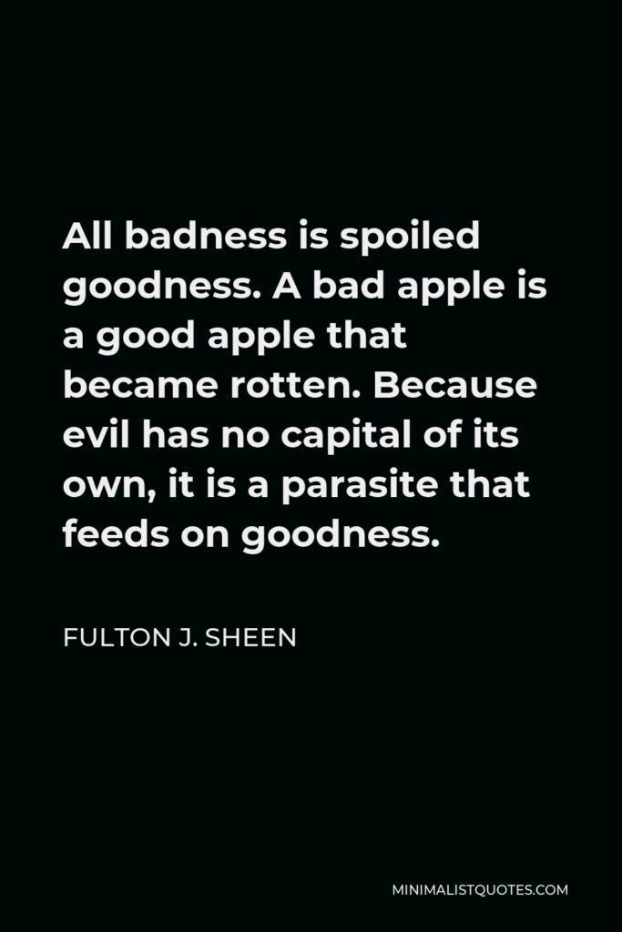 Fulton J. Sheen Quote - All badness is spoiled goodness. A bad apple is a good apple that became rotten. Because evil has no capital of its own, it is a parasite that feeds on goodness.