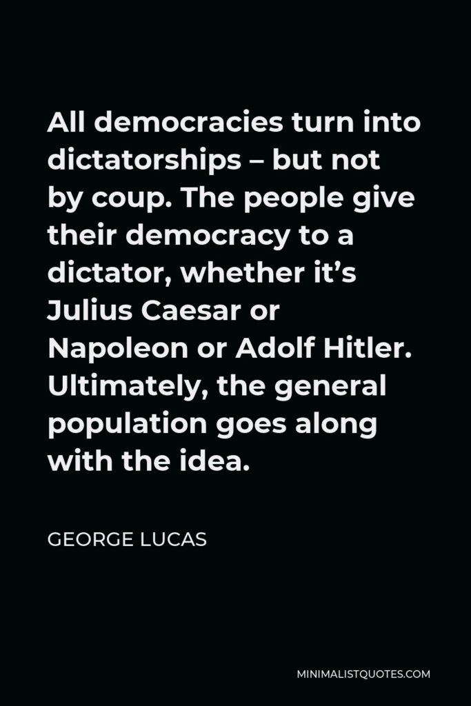 George Lucas Quote - All democracies turn into dictatorships – but not by coup. The people give their democracy to a dictator, whether it’s Julius Caesar or Napoleon or Adolf Hitler. Ultimately, the general population goes along with the idea.