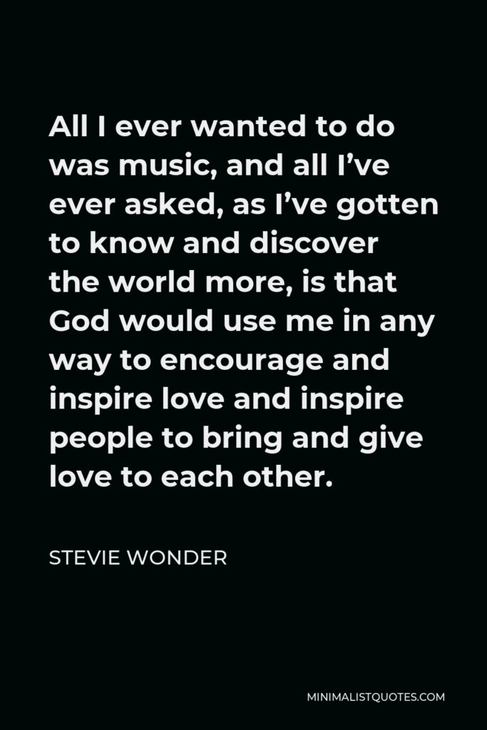 Stevie Wonder Quote - All I ever wanted to do was music, and all I’ve ever asked, as I’ve gotten to know and discover the world more, is that God would use me in any way to encourage and inspire love and inspire people to bring and give love to each other.