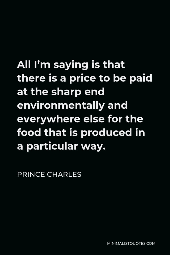 Prince Charles Quote - All I’m saying is that there is a price to be paid at the sharp end environmentally and everywhere else for the food that is produced in a particular way.