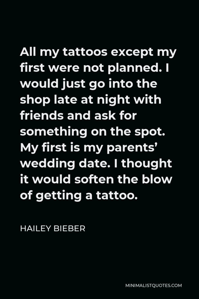 Hailey Bieber Quote - All my tattoos except my first were not planned. I would just go into the shop late at night with friends and ask for something on the spot. My first is my parents’ wedding date. I thought it would soften the blow of getting a tattoo.