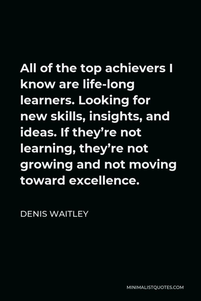 Denis Waitley Quote - All of the top achievers I know are life-long learners. Looking for new skills, insights, and ideas. If they’re not learning, they’re not growing and not moving toward excellence.