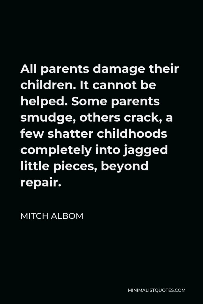 Mitch Albom Quote - All parents damage their children. It cannot be helped. Some parents smudge, others crack, a few shatter childhoods completely into jagged little pieces, beyond repair.
