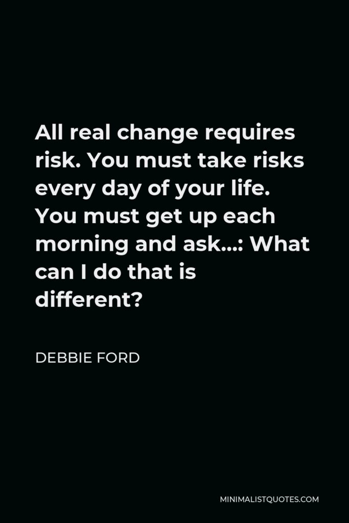 Debbie Ford Quote - All real change requires risk. You must take risks every day of your life. You must get up each morning and ask…: What can I do that is different?