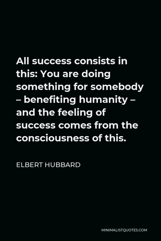Elbert Hubbard Quote - All success consists in this: You are doing something for somebody – benefiting humanity – and the feeling of success comes from the consciousness of this.